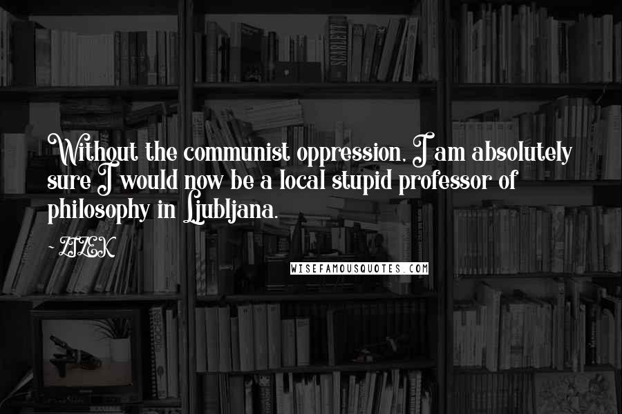 ZIZEK Quotes: Without the communist oppression, I am absolutely sure I would now be a local stupid professor of philosophy in Ljubljana.