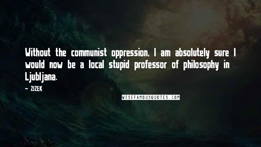 ZIZEK Quotes: Without the communist oppression, I am absolutely sure I would now be a local stupid professor of philosophy in Ljubljana.