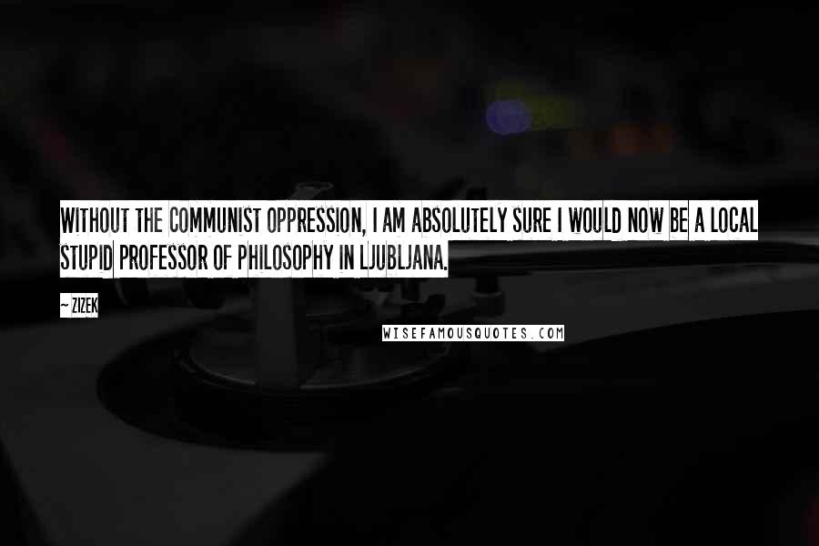 ZIZEK Quotes: Without the communist oppression, I am absolutely sure I would now be a local stupid professor of philosophy in Ljubljana.