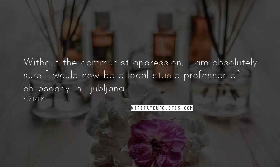 ZIZEK Quotes: Without the communist oppression, I am absolutely sure I would now be a local stupid professor of philosophy in Ljubljana.