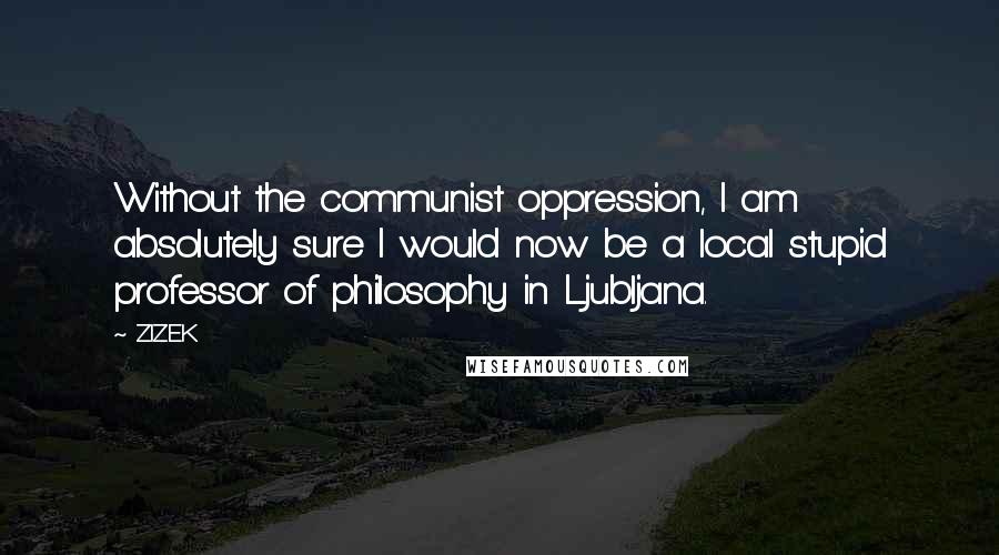 ZIZEK Quotes: Without the communist oppression, I am absolutely sure I would now be a local stupid professor of philosophy in Ljubljana.