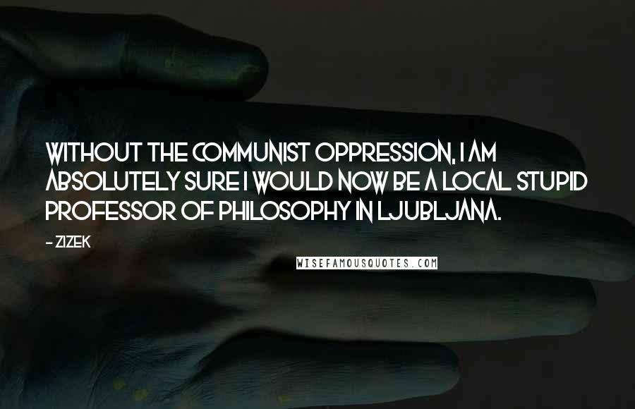 ZIZEK Quotes: Without the communist oppression, I am absolutely sure I would now be a local stupid professor of philosophy in Ljubljana.