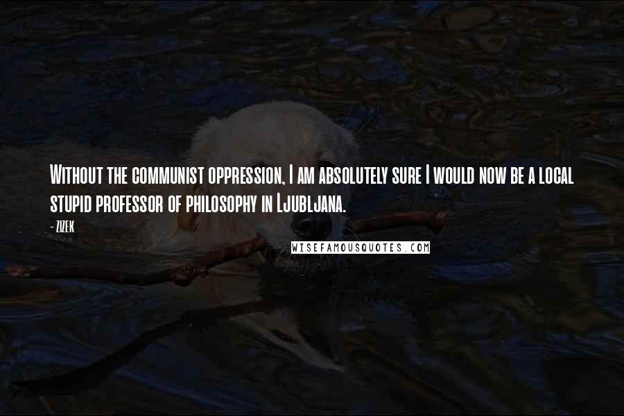 ZIZEK Quotes: Without the communist oppression, I am absolutely sure I would now be a local stupid professor of philosophy in Ljubljana.