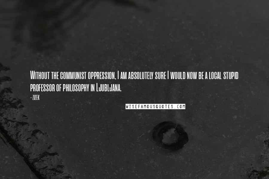 ZIZEK Quotes: Without the communist oppression, I am absolutely sure I would now be a local stupid professor of philosophy in Ljubljana.