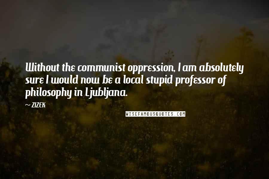 ZIZEK Quotes: Without the communist oppression, I am absolutely sure I would now be a local stupid professor of philosophy in Ljubljana.