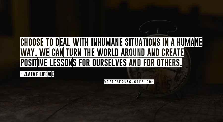 Zlata Filipovic Quotes: Choose to deal with inhumane situations in a humane way, we can turn the world around and create positive lessons for ourselves and for others.