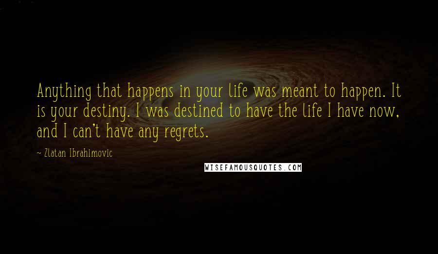 Zlatan Ibrahimovic Quotes: Anything that happens in your life was meant to happen. It is your destiny. I was destined to have the life I have now, and I can't have any regrets.