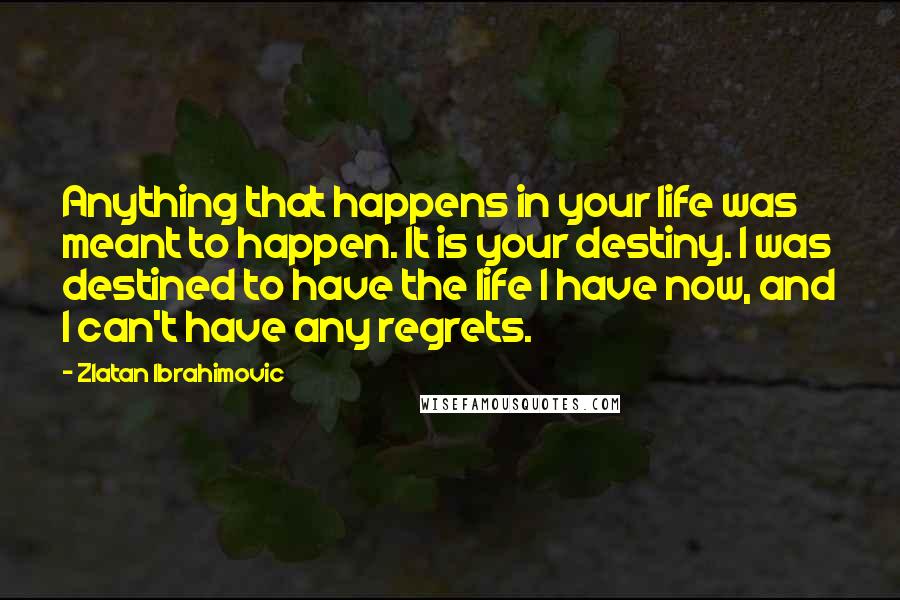 Zlatan Ibrahimovic Quotes: Anything that happens in your life was meant to happen. It is your destiny. I was destined to have the life I have now, and I can't have any regrets.