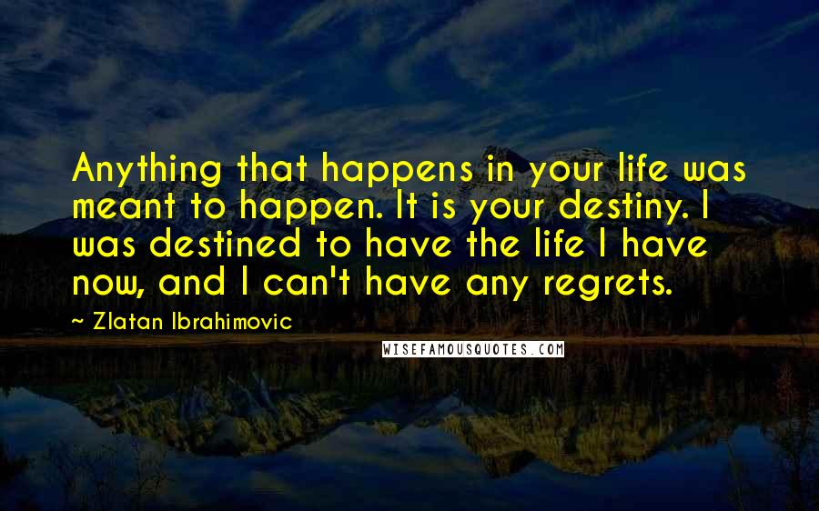 Zlatan Ibrahimovic Quotes: Anything that happens in your life was meant to happen. It is your destiny. I was destined to have the life I have now, and I can't have any regrets.