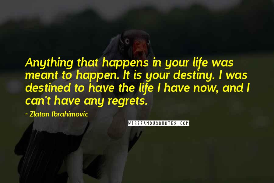 Zlatan Ibrahimovic Quotes: Anything that happens in your life was meant to happen. It is your destiny. I was destined to have the life I have now, and I can't have any regrets.