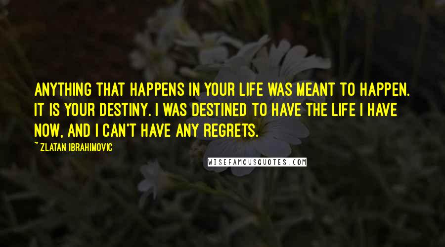 Zlatan Ibrahimovic Quotes: Anything that happens in your life was meant to happen. It is your destiny. I was destined to have the life I have now, and I can't have any regrets.