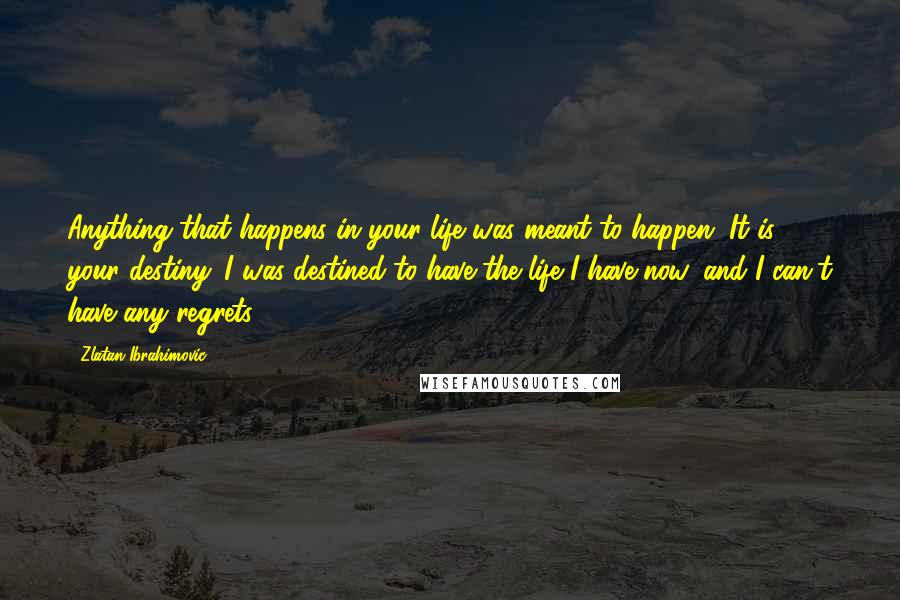 Zlatan Ibrahimovic Quotes: Anything that happens in your life was meant to happen. It is your destiny. I was destined to have the life I have now, and I can't have any regrets.