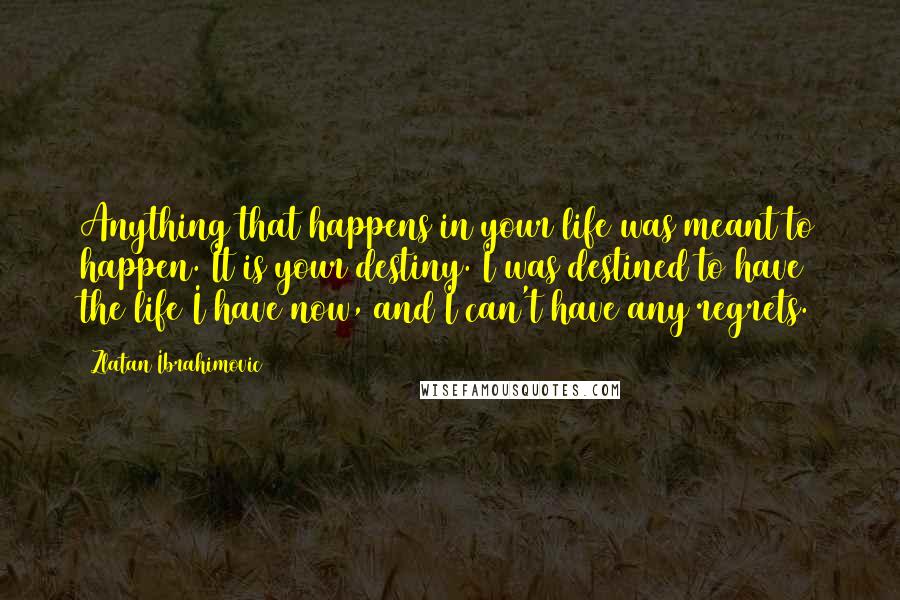 Zlatan Ibrahimovic Quotes: Anything that happens in your life was meant to happen. It is your destiny. I was destined to have the life I have now, and I can't have any regrets.