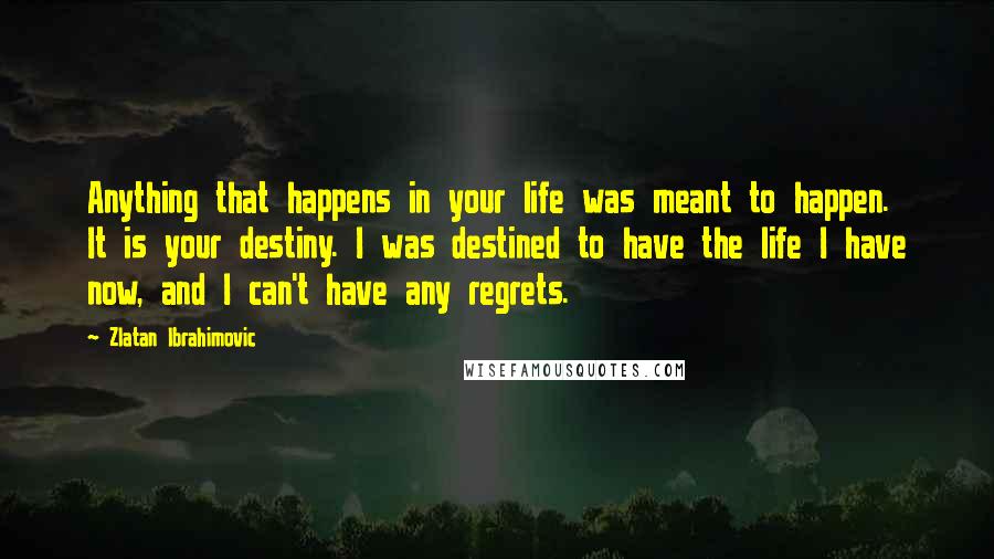 Zlatan Ibrahimovic Quotes: Anything that happens in your life was meant to happen. It is your destiny. I was destined to have the life I have now, and I can't have any regrets.
