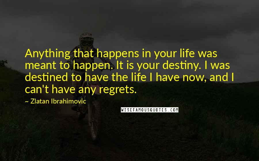 Zlatan Ibrahimovic Quotes: Anything that happens in your life was meant to happen. It is your destiny. I was destined to have the life I have now, and I can't have any regrets.