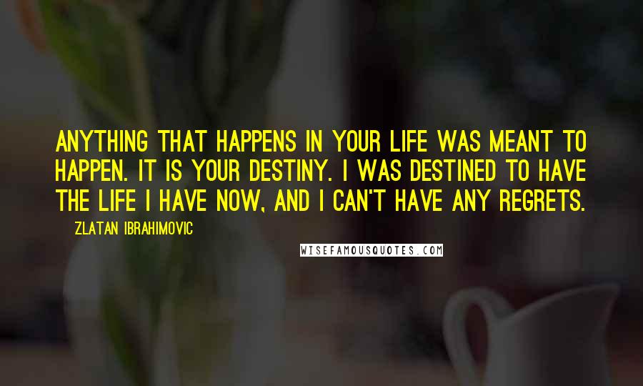 Zlatan Ibrahimovic Quotes: Anything that happens in your life was meant to happen. It is your destiny. I was destined to have the life I have now, and I can't have any regrets.