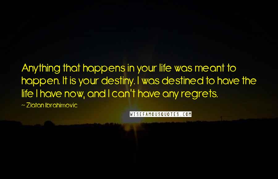 Zlatan Ibrahimovic Quotes: Anything that happens in your life was meant to happen. It is your destiny. I was destined to have the life I have now, and I can't have any regrets.