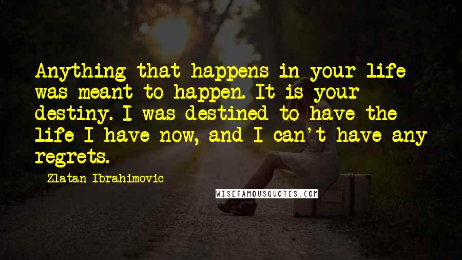 Zlatan Ibrahimovic Quotes: Anything that happens in your life was meant to happen. It is your destiny. I was destined to have the life I have now, and I can't have any regrets.