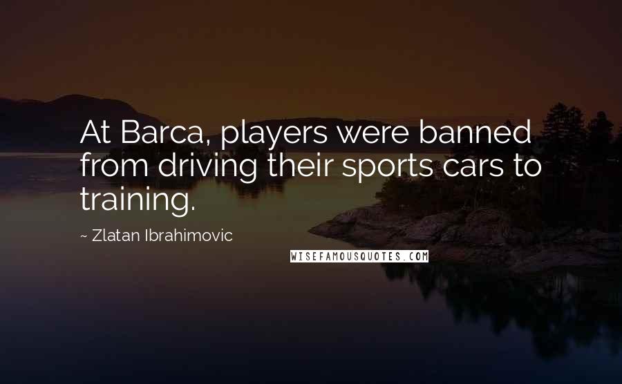 Zlatan Ibrahimovic Quotes: At Barca, players were banned from driving their sports cars to training.