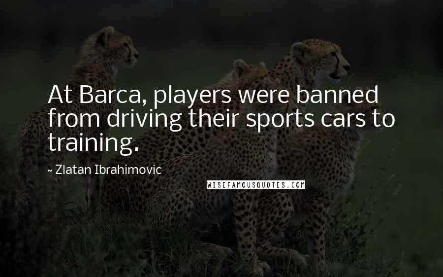 Zlatan Ibrahimovic Quotes: At Barca, players were banned from driving their sports cars to training.