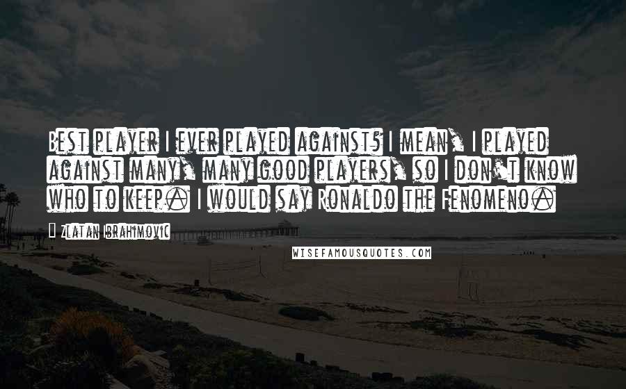 Zlatan Ibrahimovic Quotes: Best player I ever played against? I mean, I played against many, many good players, so I don't know who to keep. I would say Ronaldo the Fenomeno.
