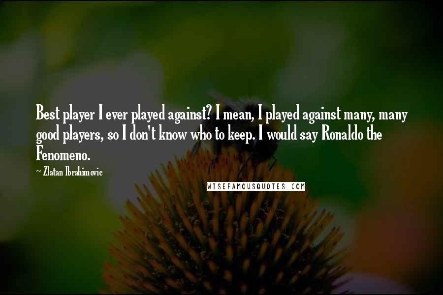 Zlatan Ibrahimovic Quotes: Best player I ever played against? I mean, I played against many, many good players, so I don't know who to keep. I would say Ronaldo the Fenomeno.