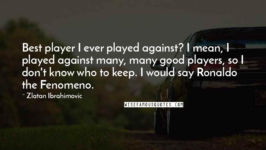 Zlatan Ibrahimovic Quotes: Best player I ever played against? I mean, I played against many, many good players, so I don't know who to keep. I would say Ronaldo the Fenomeno.