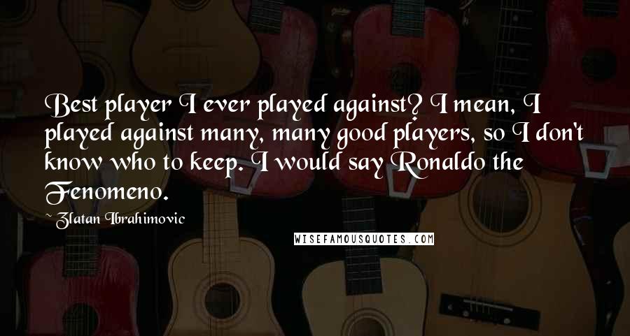 Zlatan Ibrahimovic Quotes: Best player I ever played against? I mean, I played against many, many good players, so I don't know who to keep. I would say Ronaldo the Fenomeno.