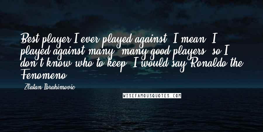 Zlatan Ibrahimovic Quotes: Best player I ever played against? I mean, I played against many, many good players, so I don't know who to keep. I would say Ronaldo the Fenomeno.