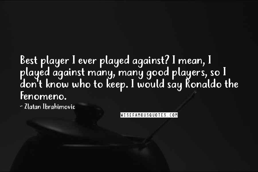 Zlatan Ibrahimovic Quotes: Best player I ever played against? I mean, I played against many, many good players, so I don't know who to keep. I would say Ronaldo the Fenomeno.