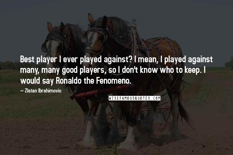 Zlatan Ibrahimovic Quotes: Best player I ever played against? I mean, I played against many, many good players, so I don't know who to keep. I would say Ronaldo the Fenomeno.