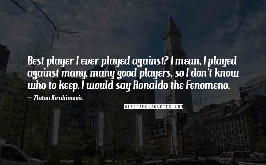 Zlatan Ibrahimovic Quotes: Best player I ever played against? I mean, I played against many, many good players, so I don't know who to keep. I would say Ronaldo the Fenomeno.