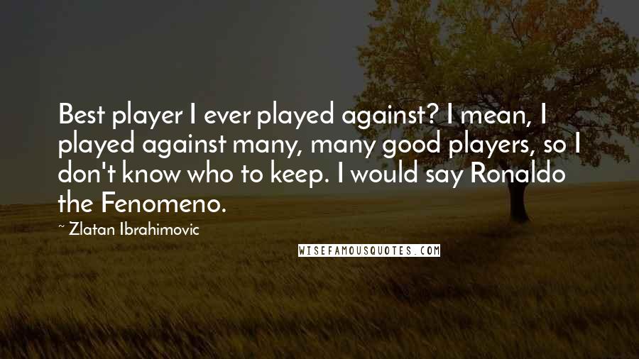 Zlatan Ibrahimovic Quotes: Best player I ever played against? I mean, I played against many, many good players, so I don't know who to keep. I would say Ronaldo the Fenomeno.