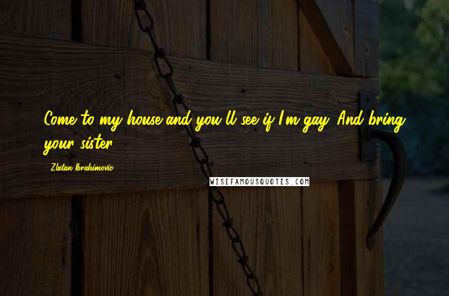 Zlatan Ibrahimovic Quotes: Come to my house and you'll see if I'm gay. And bring your sister.
