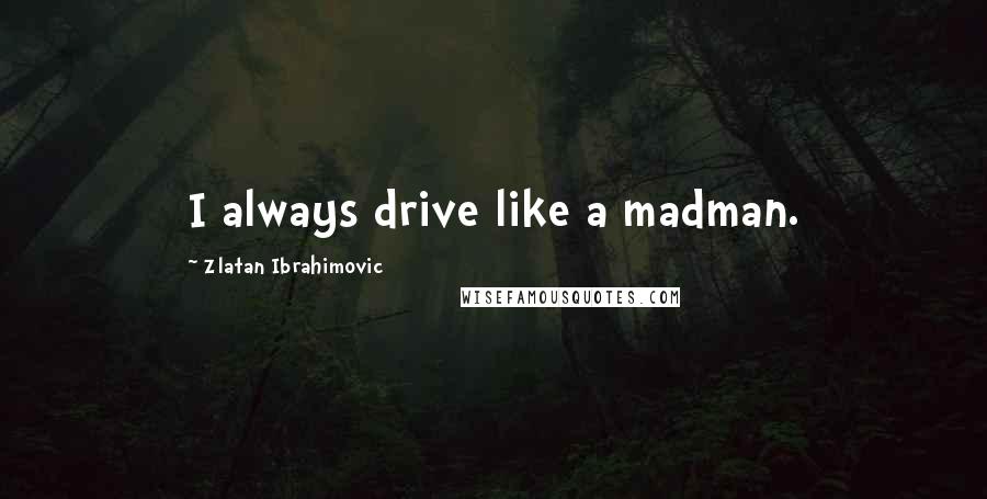 Zlatan Ibrahimovic Quotes: I always drive like a madman.