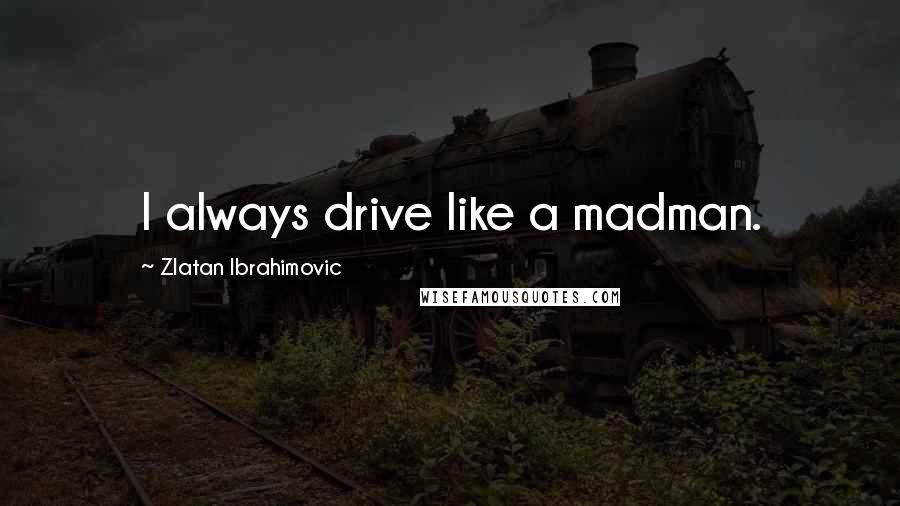 Zlatan Ibrahimovic Quotes: I always drive like a madman.