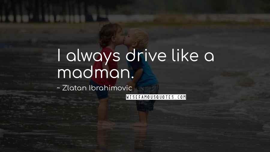 Zlatan Ibrahimovic Quotes: I always drive like a madman.