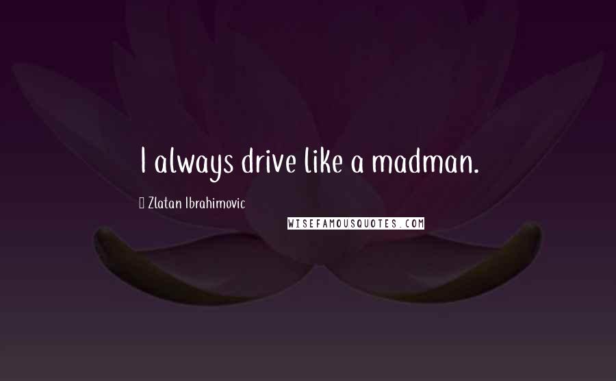 Zlatan Ibrahimovic Quotes: I always drive like a madman.