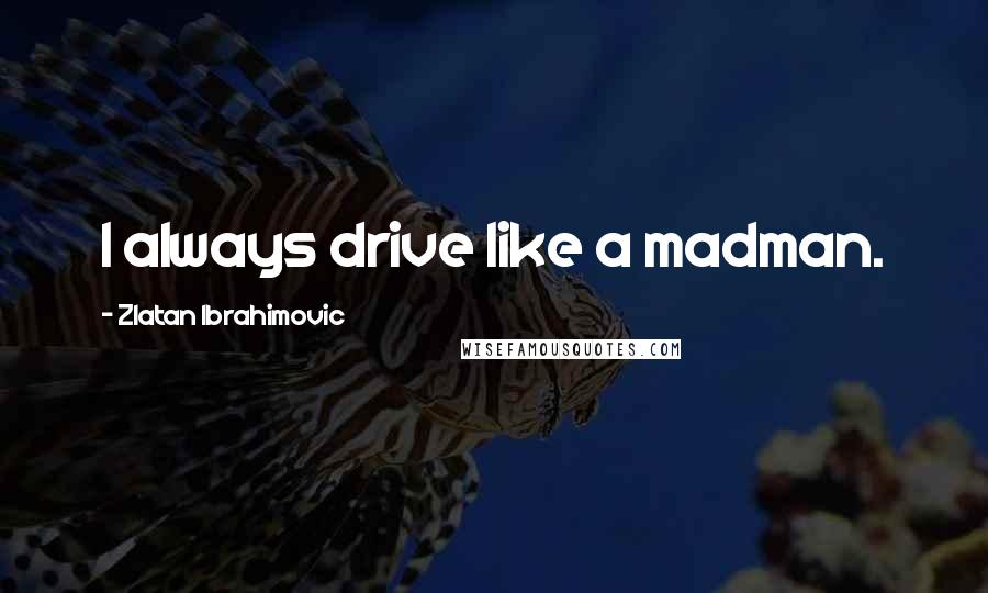 Zlatan Ibrahimovic Quotes: I always drive like a madman.