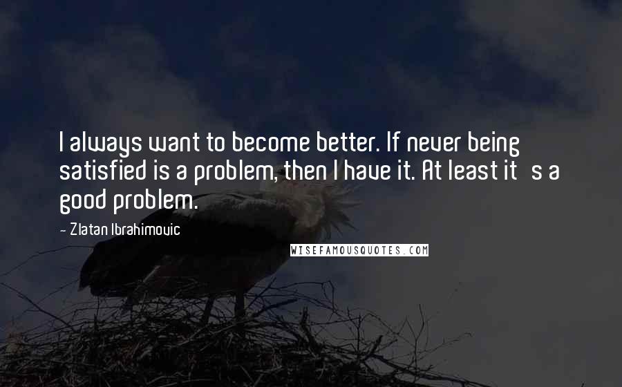 Zlatan Ibrahimovic Quotes: I always want to become better. If never being satisfied is a problem, then I have it. At least it's a good problem.