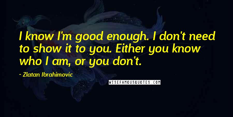 Zlatan Ibrahimovic Quotes: I know I'm good enough. I don't need to show it to you. Either you know who I am, or you don't.