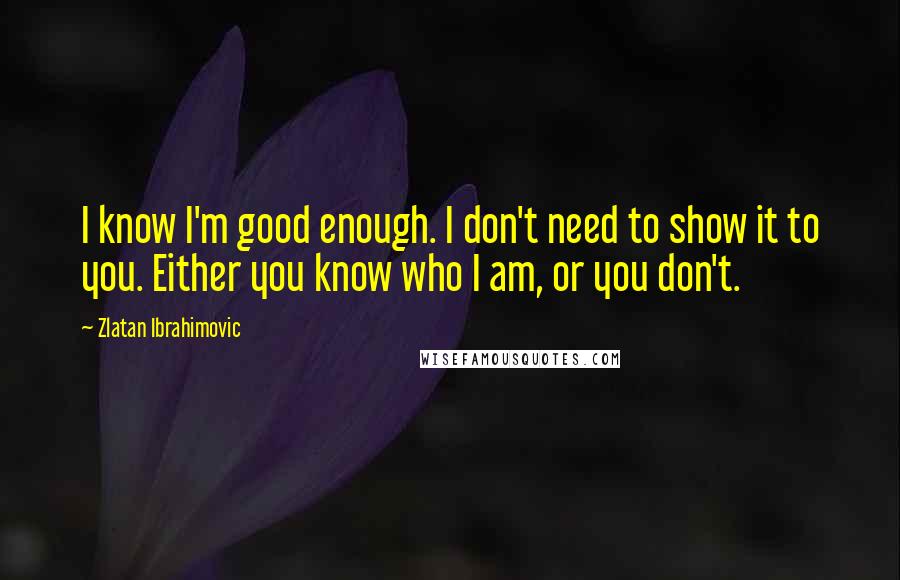 Zlatan Ibrahimovic Quotes: I know I'm good enough. I don't need to show it to you. Either you know who I am, or you don't.