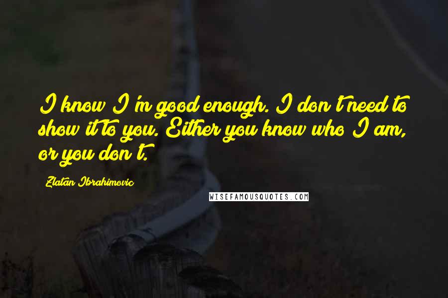 Zlatan Ibrahimovic Quotes: I know I'm good enough. I don't need to show it to you. Either you know who I am, or you don't.