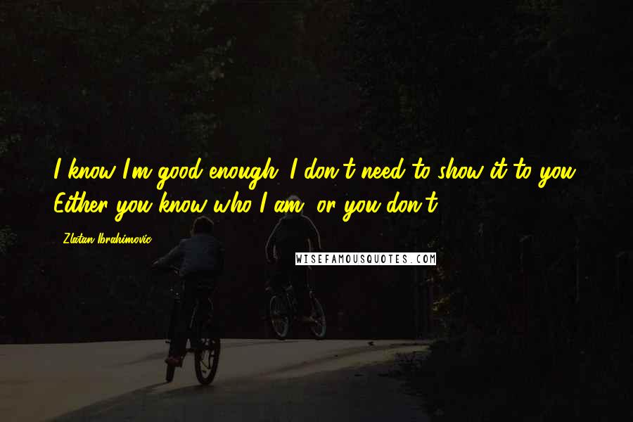 Zlatan Ibrahimovic Quotes: I know I'm good enough. I don't need to show it to you. Either you know who I am, or you don't.