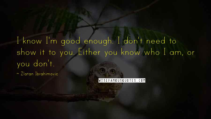 Zlatan Ibrahimovic Quotes: I know I'm good enough. I don't need to show it to you. Either you know who I am, or you don't.