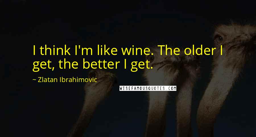 Zlatan Ibrahimovic Quotes: I think I'm like wine. The older I get, the better I get.