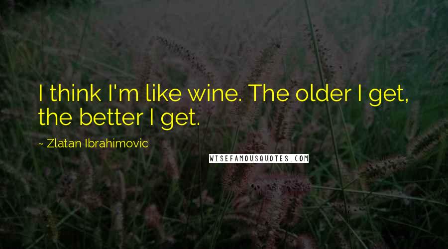 Zlatan Ibrahimovic Quotes: I think I'm like wine. The older I get, the better I get.