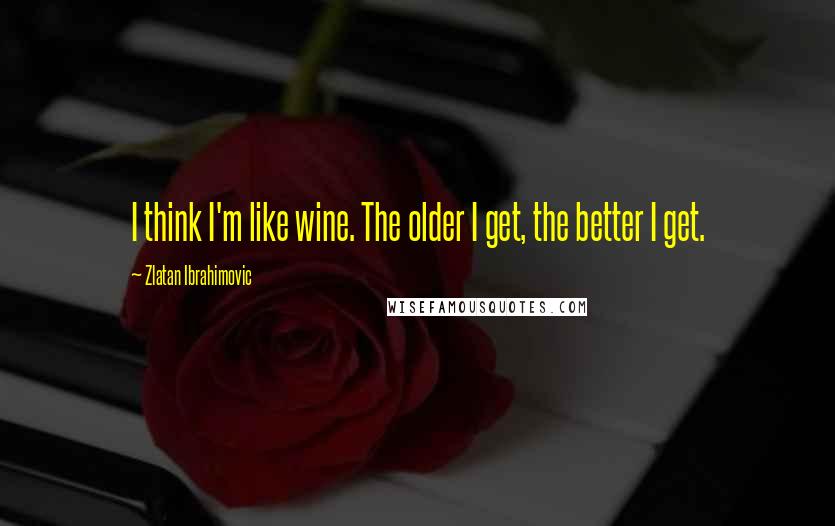 Zlatan Ibrahimovic Quotes: I think I'm like wine. The older I get, the better I get.