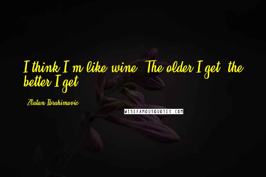 Zlatan Ibrahimovic Quotes: I think I'm like wine. The older I get, the better I get.