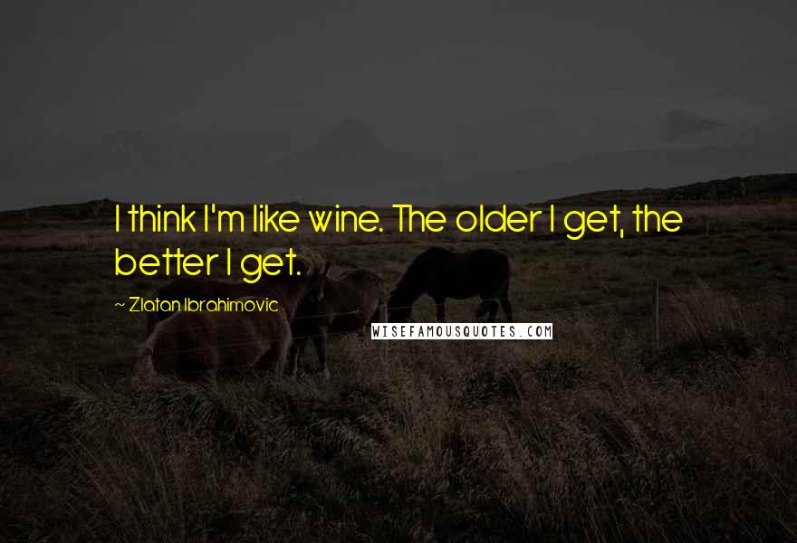 Zlatan Ibrahimovic Quotes: I think I'm like wine. The older I get, the better I get.